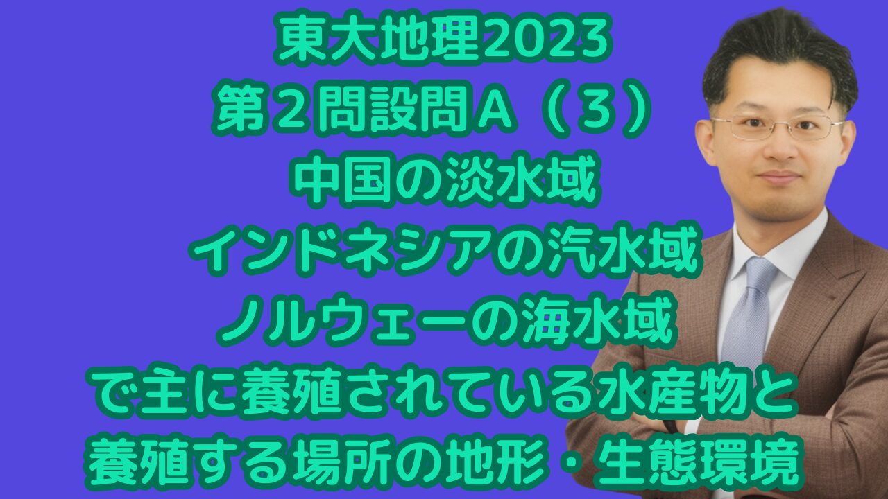 東大地理2023第２問設問Ａ（３）中国の淡水域、インドネシアの汽水域、ノルウェーの海水域で主に養殖されている水産物と養殖する場所の地形・生態環境